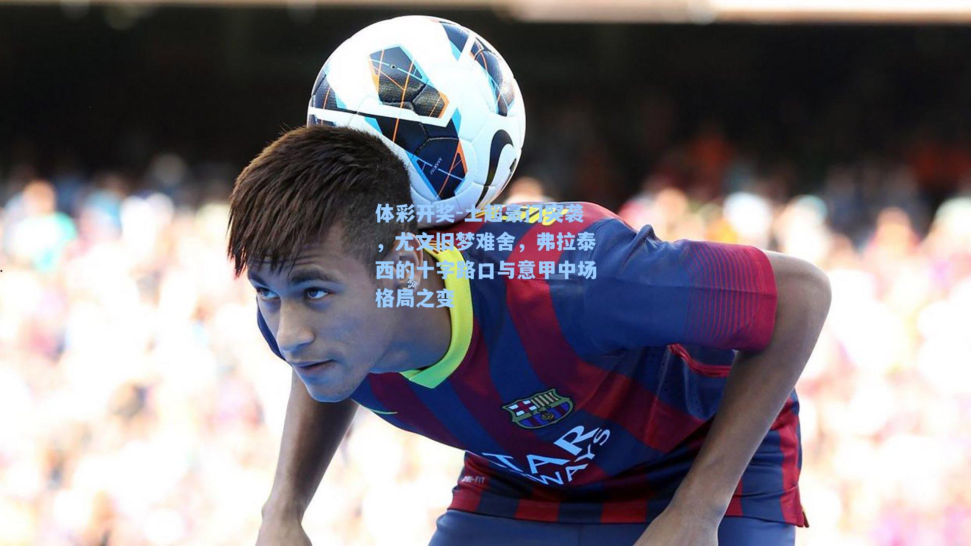 土超豪门突袭,尤文旧梦难舍,弗拉泰西的十字路口与意甲中场格局之变