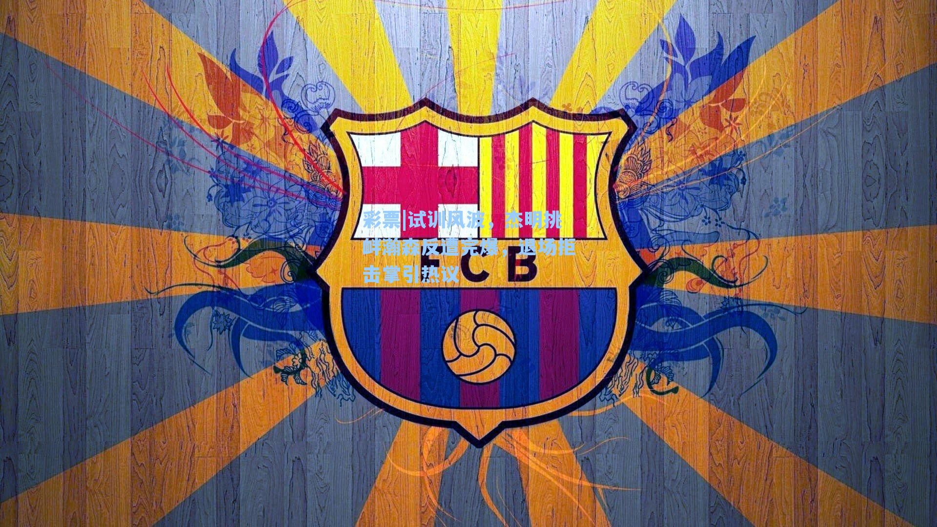 试训风波，杰明挑衅瀚森反遭完爆，退场拒击掌引热议